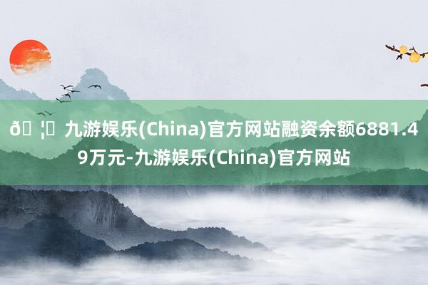 🦄九游娱乐(China)官方网站融资余额6881.49万元-九游娱乐(China)官方网站