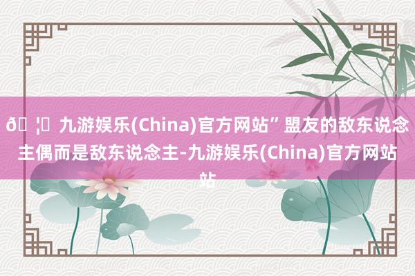 🦄九游娱乐(China)官方网站”盟友的敌东说念主偶而是敌东说念主-九游娱乐(China)官方网站