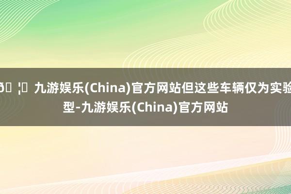 🦄九游娱乐(China)官方网站但这些车辆仅为实验型-九游娱乐(China)官方网站