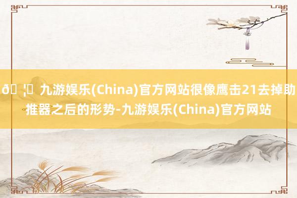 🦄九游娱乐(China)官方网站很像鹰击21去掉助推器之后的形势-九游娱乐(China)官方网站
