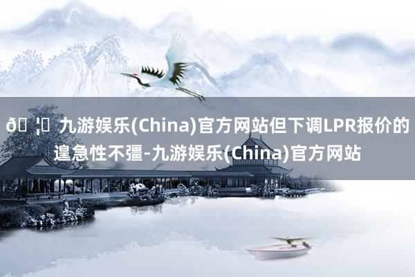 🦄九游娱乐(China)官方网站但下调LPR报价的遑急性不彊-九游娱乐(China)官方网站