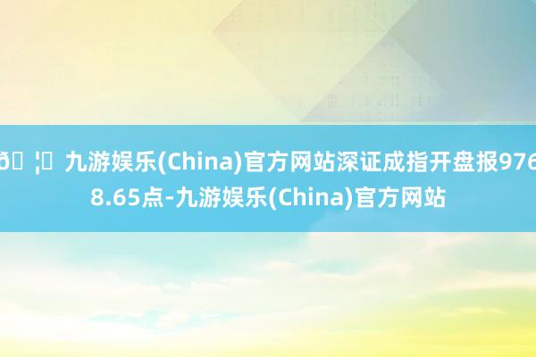 🦄九游娱乐(China)官方网站深证成指开盘报9768.65点-九游娱乐(China)官方网站