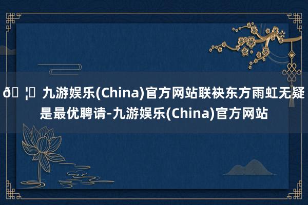 🦄九游娱乐(China)官方网站联袂东方雨虹无疑是最优聘请-九游娱乐(China)官方网站
