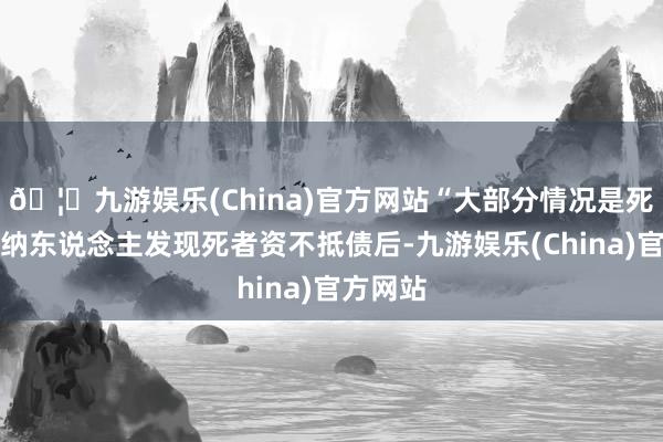 🦄九游娱乐(China)官方网站“大部分情况是死者的接纳东说念主发现死者资不抵债后-九游娱乐(China)官方网站