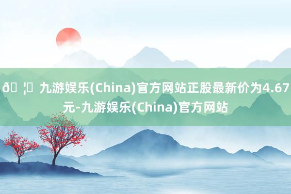 🦄九游娱乐(China)官方网站正股最新价为4.67元-九游娱乐(China)官方网站