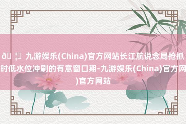 🦄九游娱乐(China)官方网站长江航说念局抢抓不时低水位冲刷的有意窗口期-九游娱乐(China)官方网站