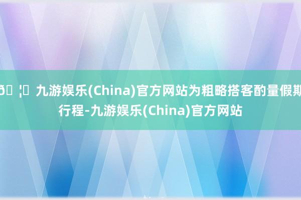 🦄九游娱乐(China)官方网站为粗略搭客酌量假期行程-九游娱乐(China)官方网站