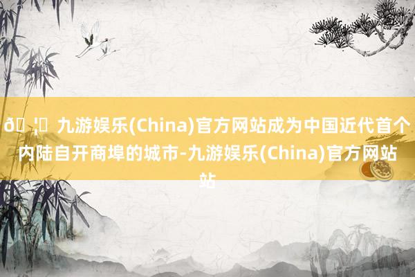 🦄九游娱乐(China)官方网站成为中国近代首个内陆自开商埠的城市-九游娱乐(China)官方网站