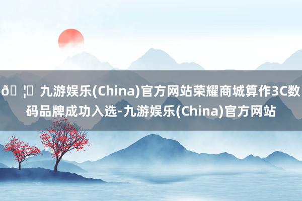 🦄九游娱乐(China)官方网站荣耀商城算作3C数码品牌成功入选-九游娱乐(China)官方网站