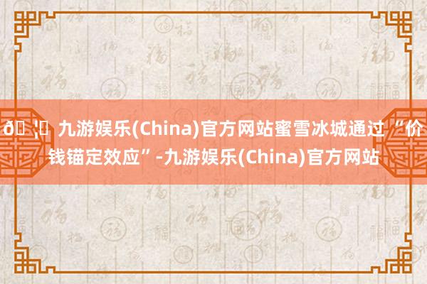 🦄九游娱乐(China)官方网站蜜雪冰城通过 “价钱锚定效应”-九游娱乐(China)官方网站