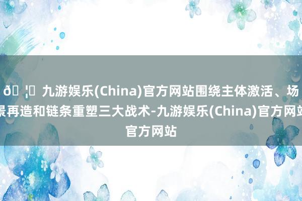 🦄九游娱乐(China)官方网站围绕主体激活、场景再造和链条重塑三大战术-九游娱乐(China)官方网站