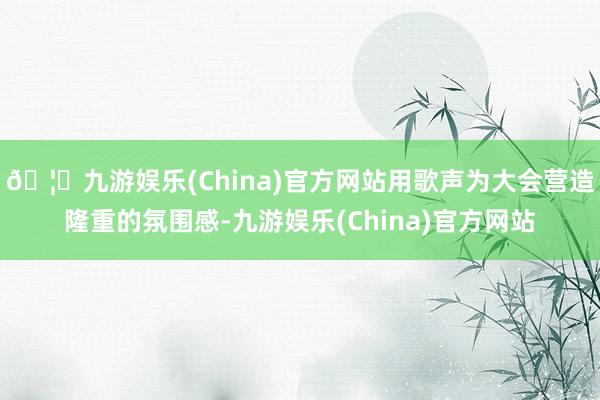 🦄九游娱乐(China)官方网站用歌声为大会营造隆重的氛围感-九游娱乐(China)官方网站
