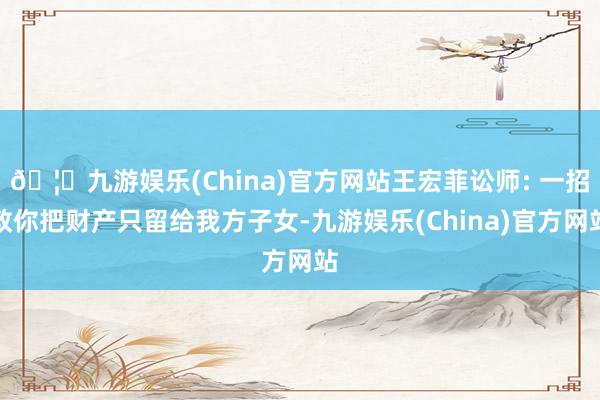 🦄九游娱乐(China)官方网站王宏菲讼师: 一招教你把财产只留给我方子女-九游娱乐(China)官方网站