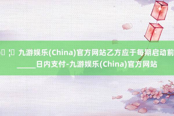 🦄九游娱乐(China)官方网站乙方应于每期启动前______日内支付-九游娱乐(China)官方网站