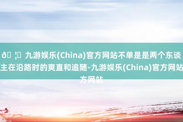 🦄九游娱乐(China)官方网站不单是是两个东谈主在沿路时的爽直和追随-九游娱乐(China)官方网站
