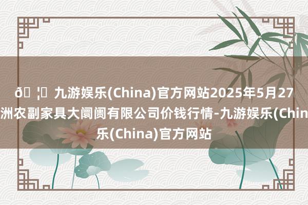 🦄九游娱乐(China)官方网站2025年5月27日武汉白沙洲农副家具大阛阓有限公司价钱行情-九游娱乐(China)官方网站