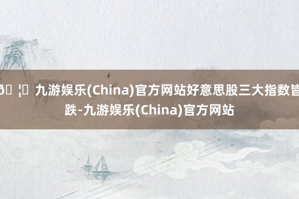 🦄九游娱乐(China)官方网站好意思股三大指数皆跌-九游娱乐(China)官方网站