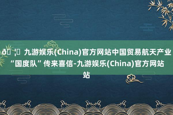🦄九游娱乐(China)官方网站中国贸易航天产业“国度队”传来喜信-九游娱乐(China)官方网站