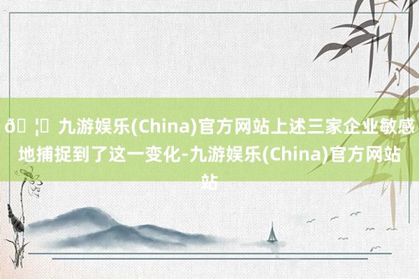 🦄九游娱乐(China)官方网站上述三家企业敏感地捕捉到了这一变化-九游娱乐(China)官方网站