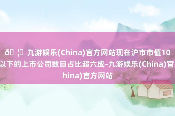 🦄九游娱乐(China)官方网站现在沪市市值100亿元以下的上市公司数目占比超六成-九游娱乐(China)官方网站