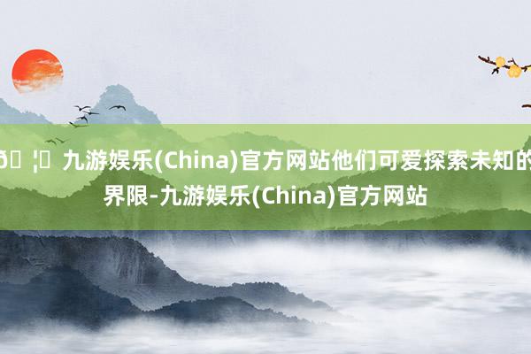 🦄九游娱乐(China)官方网站他们可爱探索未知的界限-九游娱乐(China)官方网站