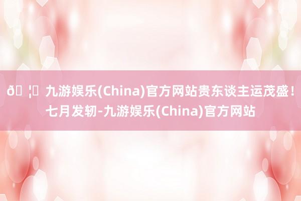 🦄九游娱乐(China)官方网站贵东谈主运茂盛！七月发轫-九游娱乐(China)官方网站