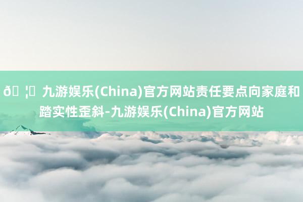 🦄九游娱乐(China)官方网站责任要点向家庭和踏实性歪斜-九游娱乐(China)官方网站
