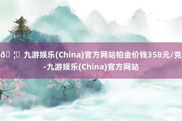 🦄九游娱乐(China)官方网站铂金价钱358元/克-九游娱乐(China)官方网站