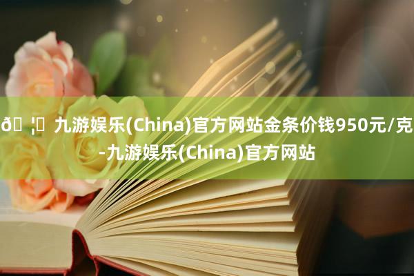 🦄九游娱乐(China)官方网站金条价钱950元/克-九游娱乐(China)官方网站