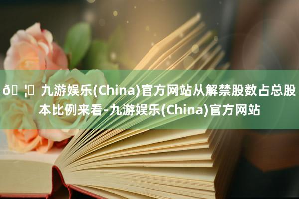 🦄九游娱乐(China)官方网站从解禁股数占总股本比例来看-九游娱乐(China)官方网站