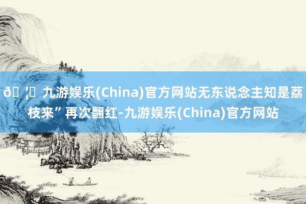 🦄九游娱乐(China)官方网站无东说念主知是荔枝来”再次翻红-九游娱乐(China)官方网站