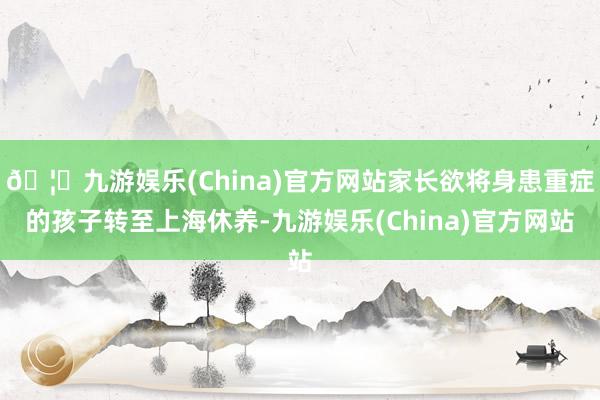 🦄九游娱乐(China)官方网站家长欲将身患重症的孩子转至上海休养-九游娱乐(China)官方网站