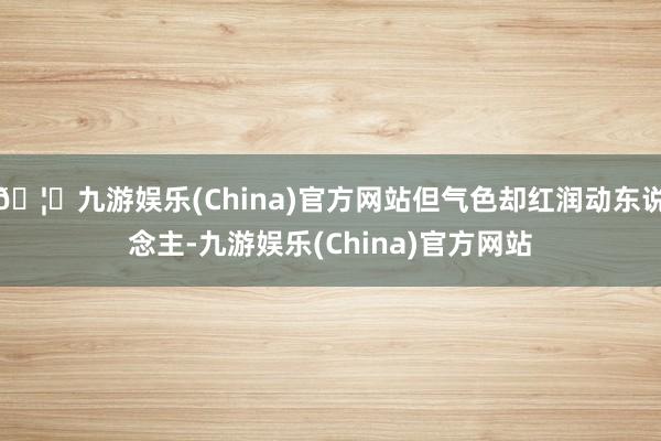 🦄九游娱乐(China)官方网站但气色却红润动东说念主-九游娱乐(China)官方网站