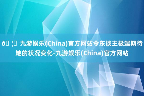 🦄九游娱乐(China)官方网站令东谈主极端期待她的状况变化-九游娱乐(China)官方网站