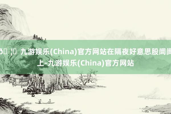 🦄九游娱乐(China)官方网站在隔夜好意思股阛阓上-九游娱乐(China)官方网站
