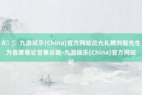 🦄九游娱乐(China)官方网站应允礼聘刘毅先生为首席推论官兼总裁-九游娱乐(China)官方网站