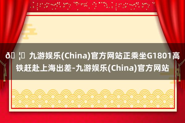 🦄九游娱乐(China)官方网站正乘坐G1801高铁赶赴上海出差-九游娱乐(China)官方网站