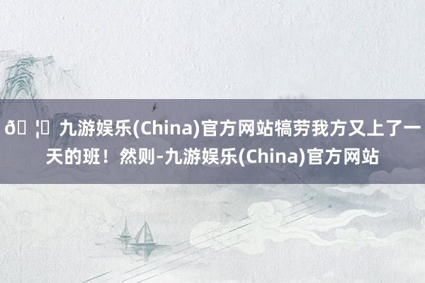 🦄九游娱乐(China)官方网站犒劳我方又上了一天的班！然则-九游娱乐(China)官方网站