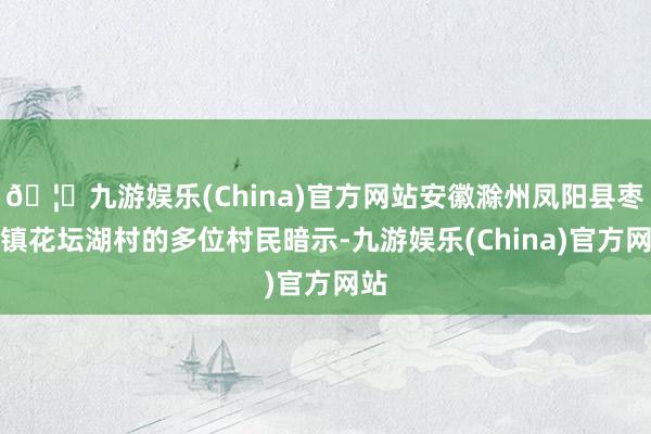 🦄九游娱乐(China)官方网站安徽滁州凤阳县枣巷镇花坛湖村的多位村民暗示-九游娱乐(China)官方网站