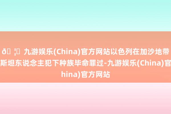 🦄九游娱乐(China)官方网站以色列在加沙地带对巴勒斯坦东说念主犯下种族毕命罪过-九游娱乐(China)官方网站