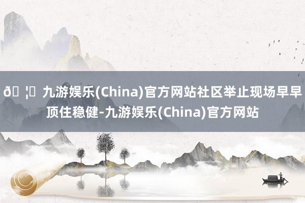🦄九游娱乐(China)官方网站社区举止现场早早顶住稳健-九游娱乐(China)官方网站