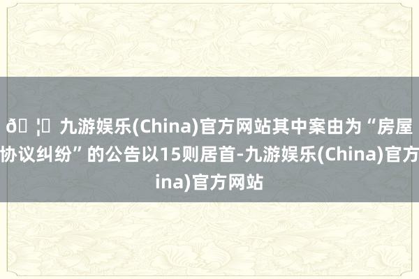 🦄九游娱乐(China)官方网站其中案由为“房屋租出协议纠纷”的公告以15则居首-九游娱乐(China)官方网站