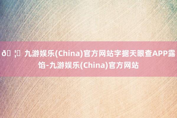🦄九游娱乐(China)官方网站字据天眼查APP露馅-九游娱乐(China)官方网站