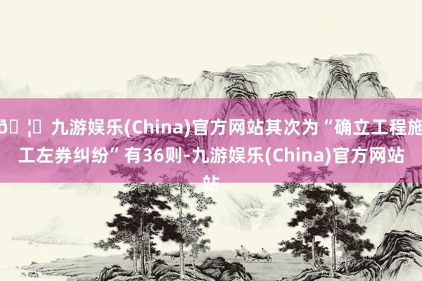 🦄九游娱乐(China)官方网站其次为“确立工程施工左券纠纷”有36则-九游娱乐(China)官方网站