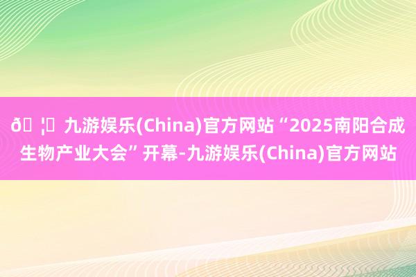 🦄九游娱乐(China)官方网站“2025南阳合成生物产业大会”开幕-九游娱乐(China)官方网站
