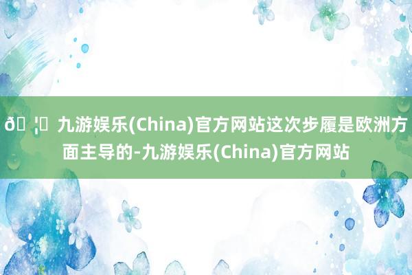 🦄九游娱乐(China)官方网站这次步履是欧洲方面主导的-九游娱乐(China)官方网站