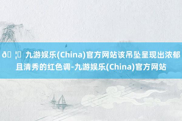 🦄九游娱乐(China)官方网站该吊坠呈现出浓郁且清秀的红色调-九游娱乐(China)官方网站