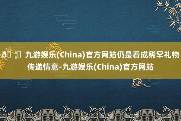 🦄九游娱乐(China)官方网站仍是看成稀罕礼物传递情意-九游娱乐(China)官方网站
