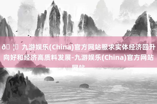🦄九游娱乐(China)官方网站服求实体经济回升向好和经济高质料发展-九游娱乐(China)官方网站