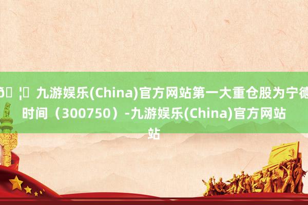 🦄九游娱乐(China)官方网站第一大重仓股为宁德时间（300750）-九游娱乐(China)官方网站